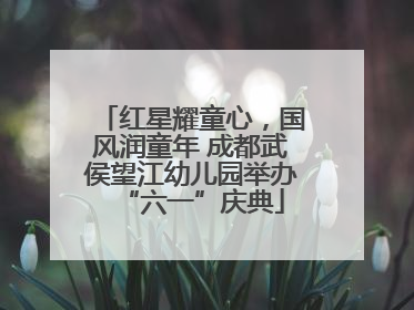 红星耀童心，国风润童年 成都武侯望江幼儿园举办“六一”庆典
