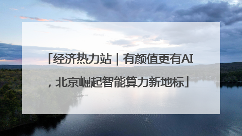 经济热力站｜有颜值更有AI，北京崛起智能算力新地标