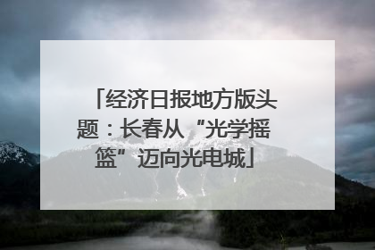 经济日报地方版头题：长春从“光学摇篮”迈向光电城