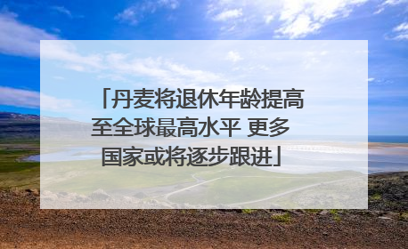 丹麦将退休年龄提高至全球最高水平 更多国家或将逐步跟进