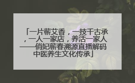 一片蕲艾香，一技千古承，一人一家店，养活一家人——俏妃蕲春溯源直播解码中医养生文化传承