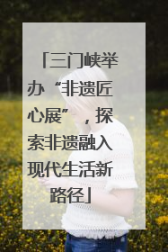 三门峡举办“非遗匠心展”，探索非遗融入现代生活新路径