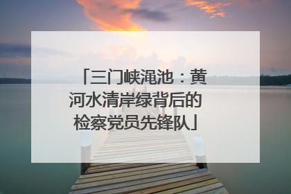 三门峡渑池：黄河水清岸绿背后的检察党员先锋队