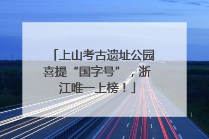 上山考古遗址公园喜提“国字号”，浙江唯一上榜！