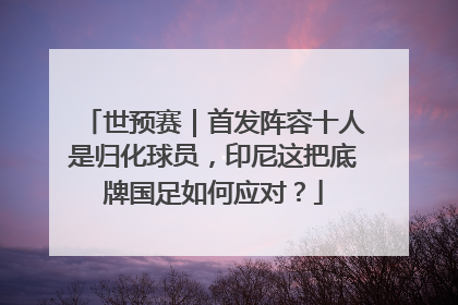 世预赛｜首发阵容十人是归化球员，印尼这把底牌国足如何应对？