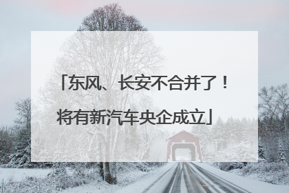 东风、长安不合并了！将有新汽车央企成立