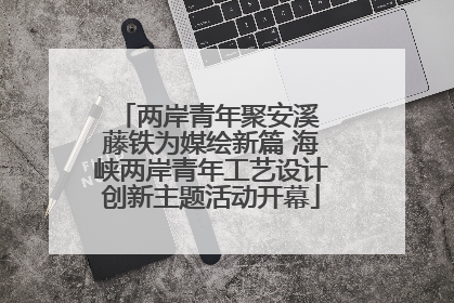 两岸青年聚安溪 藤铁为媒绘新篇 海峡两岸青年工艺设计创新主题活动开幕