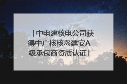 中电建核电公司获得中广核核岛建安A级承包商资质认证