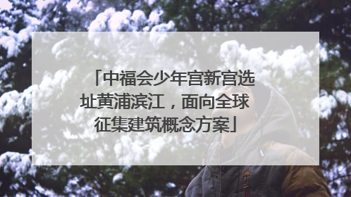 中福会少年宫新宫选址黄浦滨江，面向全球征集建筑概念方案