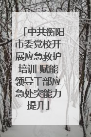 中共衡阳市委党校开展应急救护培训 赋能领导干部应急处突能力提升