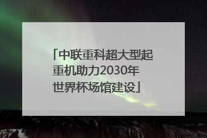 中联重科超大型起重机助力2030年世界杯场馆建设