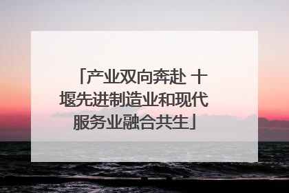 产业双向奔赴 十堰先进制造业和现代服务业融合共生
