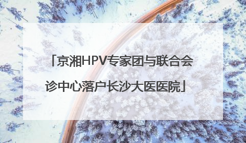 京湘HPV专家团与联合会诊中心落户长沙大医医院