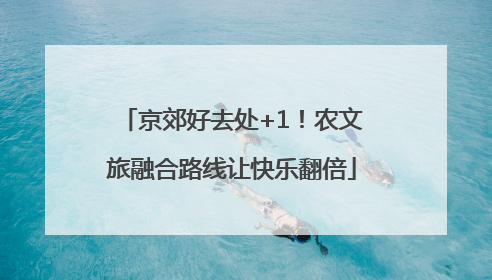 京郊好去处+1！农文旅融合路线让快乐翻倍