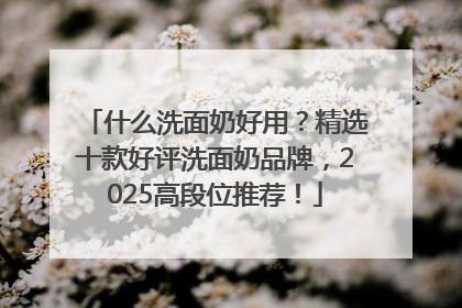 什么洗面奶好用？精选十款好评洗面奶品牌，2025高段位推荐！
