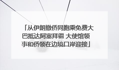 从伊朗撤侨同胞乘免费大巴抵达阿塞拜疆 大使馆领事和侨领在边境口岸迎接