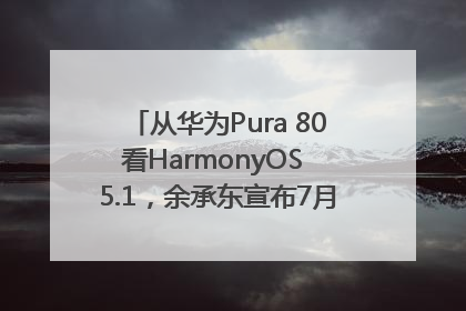 从华为Pura 80看HarmonyOS 5.1，余承东宣布7月迎来首批机型升级