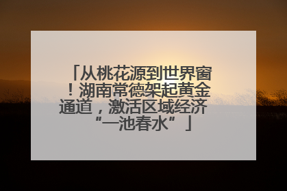 从桃花源到世界窗！湖南常德架起黄金通道，激活区域经济“一池春水”