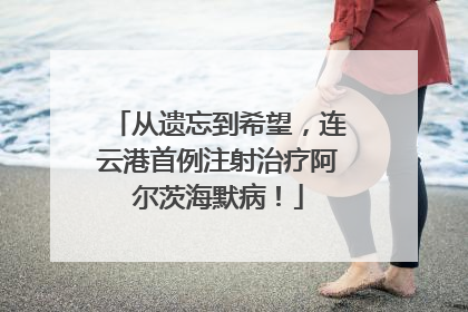 从遗忘到希望，连云港首例注射治疗阿尔茨海默病！
