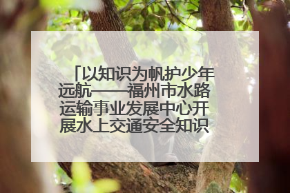 以知识为帆护少年远航——福州市水路运输事业发展中心开展水上交通安全知识进校园活动