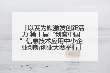 以赛为媒激发创新活力 第十届“创客中国”信息技术应用中小企业创新创业大赛举行