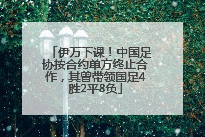 伊万下课！中国足协按合约单方终止合作，其曾带领国足4胜2平8负