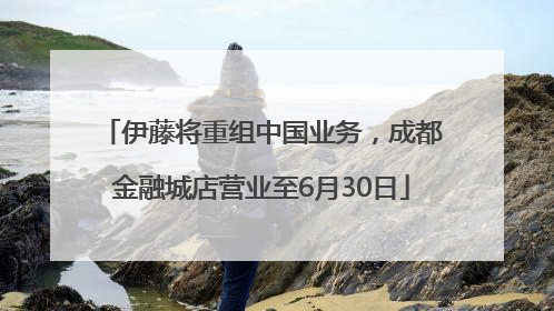 伊藤将重组中国业务，成都金融城店营业至6月30日