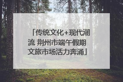 传统文化+现代潮流 荆州市端午假期文旅市场活力奔涌