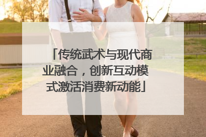 传统武术与现代商业融合，创新互动模式激活消费新动能