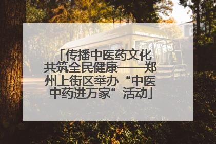 传播中医药文化 共筑全民健康——郑州上街区举办“中医中药进万家”活动