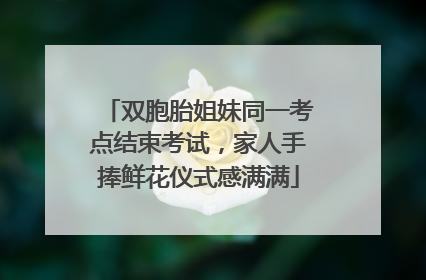 双胞胎姐妹同一考点结束考试，家人手捧鲜花仪式感满满