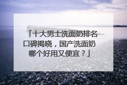 十大男士洗面奶排名口碑揭晓，国产洗面奶哪个好用又便宜？