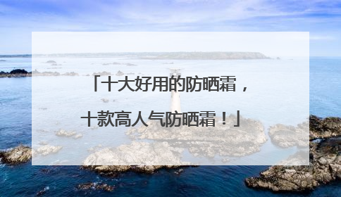 十大好用的防晒霜，十款高人气防晒霜！