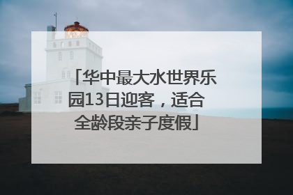 华中最大水世界乐园13日迎客，适合全龄段亲子度假