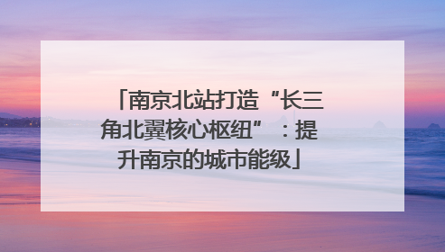 南京北站打造“长三角北翼核心枢纽”：提升南京的城市能级