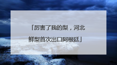 厉害了我的梨，河北鲜梨首次出口阿根廷