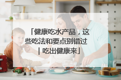 健康吃水产品，这些吃法和要点别错过｜吃出健康来