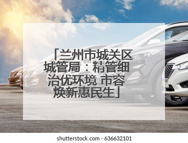 兰州市城关区城管局：精管细治优环境 市容焕新惠民生