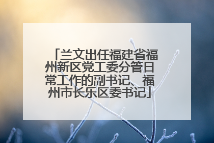 兰文出任福建省福州新区党工委分管日常工作的副书记、福州市长乐区委书记
