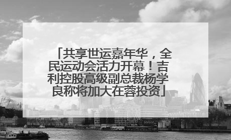 共享世运嘉年华，全民运动会活力开幕！吉利控股高级副总裁杨学良称将加大在蓉投资