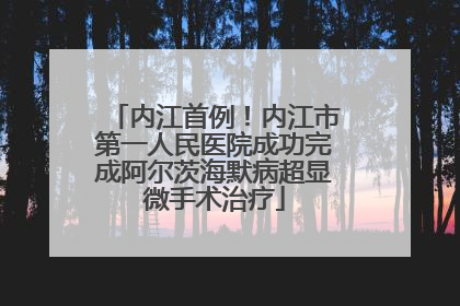 内江首例！内江市第一人民医院成功完成阿尔茨海默病超显微手术治疗