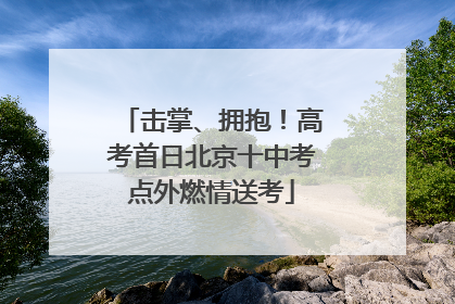 击掌、拥抱！高考首日北京十中考点外燃情送考