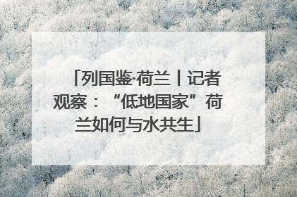 列国鉴·荷兰丨记者观察：“低地国家”荷兰如何与水共生