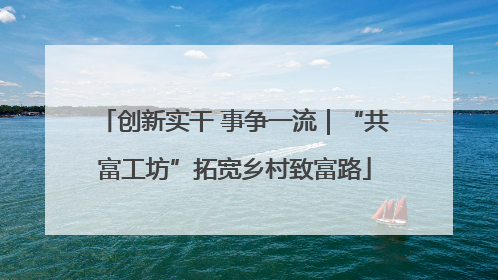 创新实干 事争一流｜“共富工坊”拓宽乡村致富路