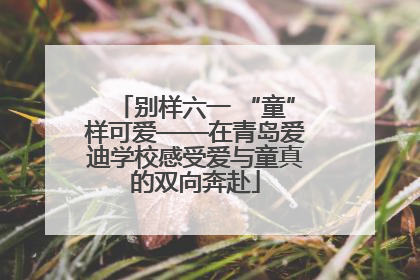别样六一 “童”样可爱——在青岛爱迪学校感受爱与童真的双向奔赴