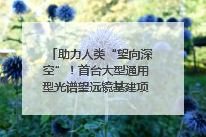 助力人类“望向深空”！首台大型通用型光谱望远镜基建项目破土动工