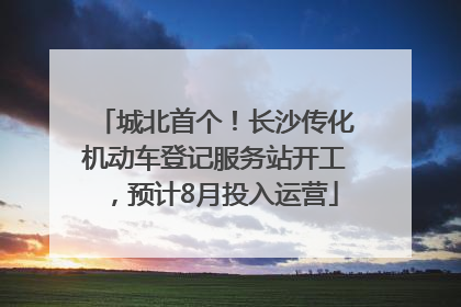 城北首个！长沙传化机动车登记服务站开工，预计8月投入运营