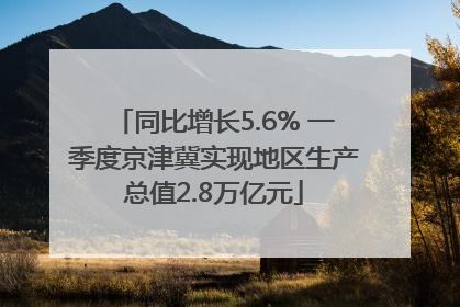 同比增长5.6% 一季度京津冀实现地区生产总值2.8万亿元