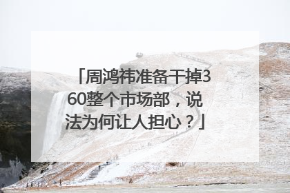 周鸿祎准备干掉360整个市场部，说法为何让人担心？