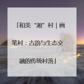 和美“湘”村｜画笔村：古韵与生态交融的传统村落
